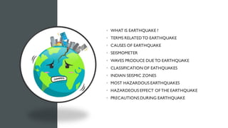 CONTENT
• WHAT IS EARTHQUAKE ?
• TERMS RELATEDTO EARTHQUAKE
• CAUSES OF EARTHQUAKE
• SEISMOMETER
• WAVES PRODUCE DUE TO EARTHQUAKE
• CLASSIFICATION OF EATHQUAKES
• INDIAN SEISMIC ZONES
• MOST HAZARDOUS EARTHQUAKES
• HAZARDEOUS EFFECT OF THE EARTHQUAKE
• PRECAUTIONS DURING EARTHQUAKE
 