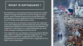 WHAT IS EATHQUAKE ?
• Earthquakes are a natural phenomenon caused by the sudden
release of energy in the Earth’s crust.This energy can create
seismic waves, shaking the ground and causing destruction.
Earthquakes can occur anywhere,but they are more likely to
occur in certain areas called seismic zones.
• The intensity of an earthquake is measured by the magnitude
of the event.Magnitude is determined by the amount of energy
released and the distance from the epicenter.Earthquakes can
range from a mild tremor to a violent shaking that can cause
severe damage to buildings and infrastructure.
• The magnitude of an earthquake is measured using the Richter
scale,which is a logarithmic scale that ranges from 1 to 10 or
higher.Earthquakes with a magnitude of 2.0 or less are
considered to be minor,while those with a magnitude of 7.0 or
higher can be catastrophic.
 