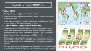 CAUSES OF EARTHQUAKE
• VULCANICITY :-
• Earthquakes can be triggered by volcanic activity,
• The movement of magma and molten rock within a volcanic system can
cause earthquakes.
• Major volcanic eruptions can cause powerful earthquakes as the Earth's
crust is shaken by the explosive release of energy.
• FAULTINGAND ELASTIC REBOUNDTHEORY :-
• The horizontal and vertical movements caused by endogenetic forces
result in the formation of faults and folds which in turn cause isostatic
disequilibrium in the crustal rocks which ultimately causes earthquakes .
• Elastic ReboundTheory was given by H.F. REID in 1906.
• The stretching and pulling of crustal rocks due to tensile forces is slow
process.As the tensile forces exceed the rocks elasticity, they are broken,
and the broken rock blocks try immediately to occupy their previous
positions .
• All these processes occur so rapidly that the equilibrium of the concerned
crustal surface is suddenly disturbed and hence earth tremors are caused.
 
