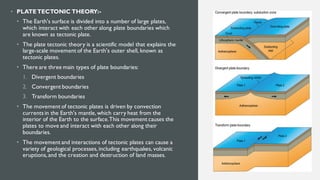 • PLATETECTONIC THEORY:-
• The Earth's surface is divided into a number of large plates,
which interact with each other along plate boundaries which
are known as tectonic plate.
• The plate tectonic theory is a scientific model that explains the
large-scale movement of the Earth's outer shell, known as
tectonic plates.
• There are three main types of plate boundaries:
1. Divergent boundaries
2. Convergent boundaries
3. Transform boundaries
• The movement of tectonic plates is driven by convection
currents in the Earth's mantle, which carry heat from the
interior of the Earth to the surface.This movement causes the
plates to move and interact with each other along their
boundaries.
• The movement and interactions of tectonic plates can cause a
variety of geological processes, including earthquakes, volcanic
eruptions, and the creation and destruction of land masses.
 