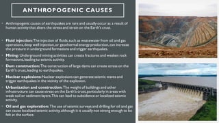 ANTHROPOGENIC CAUSES
• Anthropogenic causes of earthquakes are rare and usually occur as a result of
human activity that alters the stress and strain on the Earth's crust.
• Fluid injection:The injection of fluids,such as wastewater from oil and gas
operations,deep well injection,or geothermal energy production,can increase
the pressure in underground formations and trigger earthquakes.
• Mining: Underground mining activities can create fractures and weaken rock
formations,leading to seismic activity.
• Dam construction:The construction of large dams can create stress on the
Earth's crust,leading to earthquakes.
• Nuclear explosions:Nuclear explosions can generate seismic waves and
trigger earthquakes in the vicinity of the explosion.
• Urbanization and construction:The weight of buildings and other
infrastructure can cause stress on the Earth's crust,particularly in areas with
weak soil or sediment layers.This can lead to subsidence or localized seismic
activity.
• Oil and gas exploration: The use of seismic surveys and drilling for oil and gas
can cause localized seismic activity,although it is usually not strong enough to be
felt at the surface.
 