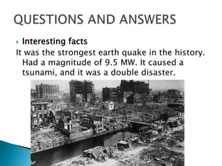  Interesting facts
It was the strongest earth quake in the history.
Had a magnitude of 9.5 MW. It caused a
tsunami, and it was a double disaster.
 