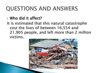  Who did it affect?
It is estimated that this natural catastrophe
cost the lives of between 16,554 and
21,905 people, and left more than 2 million
victims.
 