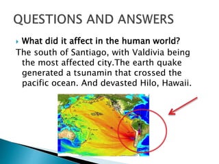  What did it affect in the human world?
The south of Santiago, with Valdivia being
the most affected city.The earth quake
generated a tsunamin that crossed the
pacific ocean. And devasted Hilo, Hawaii.
 