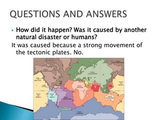  How did it happen? Was it caused by another
natural disaster or humans?
It was caused because a strong movement of
the tectonic plates. No.
 