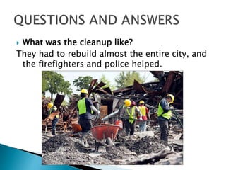  What was the cleanup like?
They had to rebuild almost the entire city, and
the firefighters and police helped.
 