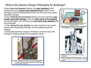 What is the Seismic Design Philosophy for Buildings?
•Under minor but frequent shaking, the main members of the
building that carry vertical and horizontal forces should not be
damaged; however building parts that do not carry load may sustain
repairable damage.
•Under moderate but occasional shaking, the main members may
sustain repairable damage, while the other parts of the building
may be damaged such that they may even have to be replaced after
the earthquake
• Under strong but rare shaking, the main members may sustain
severe (even irreparable) damage, but the building should not
collapse.
• Earthquake resistance Design is therefore concerned about the
damage in building should be of acceptable variety
 