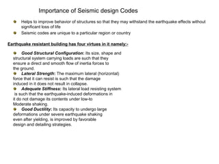 Importance of Seismic design Codes
Good Structural Configuration: Its size, shape and
structural system carrying loads are such that they
ensure a direct and smooth flow of inertia forces to
the ground.
Lateral Strength: The maximum lateral (horizontal)
force that it can resist is such that the damage
induced in it does not result in collapse.
Adequate Stiffness: Its lateral load resisting system
is such that the earthquake-induced deformations in
it do not damage its contents under low-to
Moderate shaking.
Good Ductility: Its capacity to undergo large
deformations under severe earthquake shaking
even after yielding, is improved by favorable
design and detailing strategies.
Helps to improve behavior of structures so that they may withstand the earthquake effects without
significant loss of life
Seismic codes are unique to a particular region or country
Earthquake resistant building has four virtues in it namely:-
 