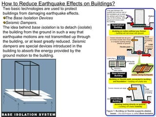 How to Reduce Earthquake Effects on Buildings?
Two basic technologies are used to protect
buildings from damaging earthquake effects.
The Base Isolation Devices
Seismic Dampers.
The idea behind base isolation is to detach (isolate)
the building from the ground in such a way that
earthquake motions are not transmitted up through
the building, or at least greatly reduced. Seismic
dampers are special devices introduced in the
building to absorb the energy provided by the
ground motion to the building.
 