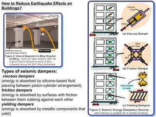 Types of seismic dampers:
viscous dampers
(energy is absorbed by silicone-based fluid
passing between piston-cylinder arrangement),
friction dampers
(energy is absorbed by surfaces with friction
between them rubbing against each other
yielding dampers
(energy is absorbed by metallic components that
yield)
How to Reduce Earthquake Effects on
Buildings?
 