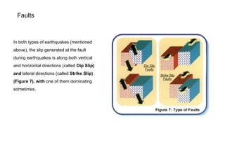 Faults
In both types of earthquakes (mentioned
above), the slip generated at the fault
during earthquakes is along both vertical
and horizontal directions (called Dip Slip)
and lateral directions (called Strike Slip)
(Figure 7), with one of them dominating
sometimes.
 