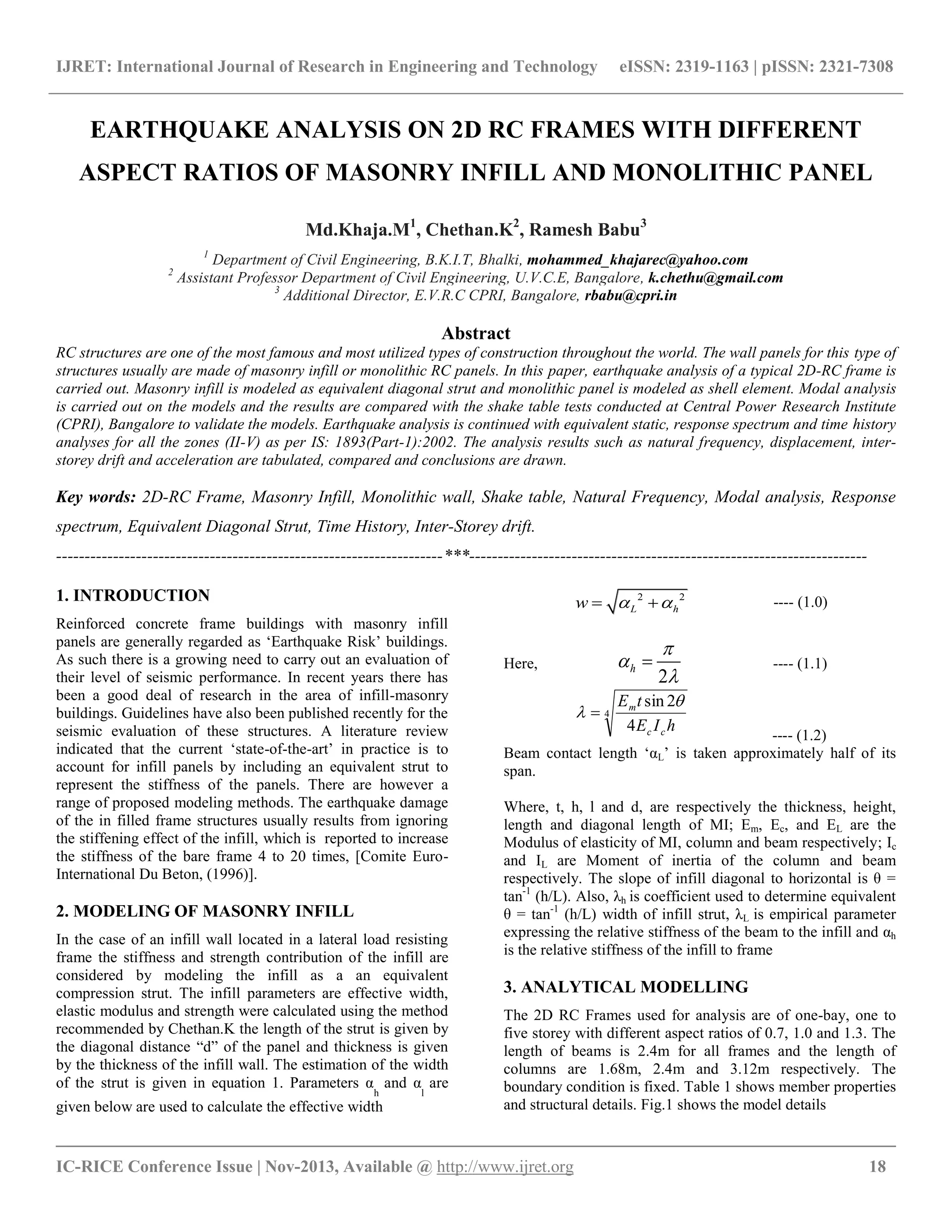 IJRET: International Journal of Research in Engineering and Technology eISSN: 2319-1163 | pISSN: 2321-7308
__________________________________________________________________________________________
IC-RICE Conference Issue | Nov-2013, Available @ http://www.ijret.org 18
EARTHQUAKE ANALYSIS ON 2D RC FRAMES WITH DIFFERENT
ASPECT RATIOS OF MASONRY INFILL AND MONOLITHIC PANEL
Md.Khaja.M1
, Chethan.K2
, Ramesh Babu3
1
Department of Civil Engineering, B.K.I.T, Bhalki, mohammed_khajarec@yahoo.com
2
Assistant Professor Department of Civil Engineering, U.V.C.E, Bangalore, k.chethu@gmail.com
3
Additional Director, E.V.R.C CPRI, Bangalore, rbabu@cpri.in
Abstract
RC structures are one of the most famous and most utilized types of construction throughout the world. The wall panels for this type of
structures usually are made of masonry infill or monolithic RC panels. In this paper, earthquake analysis of a typical 2D-RC frame is
carried out. Masonry infill is modeled as equivalent diagonal strut and monolithic panel is modeled as shell element. Modal analysis
is carried out on the models and the results are compared with the shake table tests conducted at Central Power Research Institute
(CPRI), Bangalore to validate the models. Earthquake analysis is continued with equivalent static, response spectrum and time history
analyses for all the zones (II-V) as per IS: 1893(Part-1):2002. The analysis results such as natural frequency, displacement, inter-
storey drift and acceleration are tabulated, compared and conclusions are drawn.
Key words: 2D-RC Frame, Masonry Infill, Monolithic wall, Shake table, Natural Frequency, Modal analysis, Response
spectrum, Equivalent Diagonal Strut, Time History, Inter-Storey drift.
--------------------------------------------------------------------***----------------------------------------------------------------------
1. INTRODUCTION
Reinforced concrete frame buildings with masonry infill
panels are generally regarded as „Earthquake Risk‟ buildings.
As such there is a growing need to carry out an evaluation of
their level of seismic performance. In recent years there has
been a good deal of research in the area of infill-masonry
buildings. Guidelines have also been published recently for the
seismic evaluation of these structures. A literature review
indicated that the current „state-of-the-art‟ in practice is to
account for infill panels by including an equivalent strut to
represent the stiffness of the panels. There are however a
range of proposed modeling methods. The earthquake damage
of the in filled frame structures usually results from ignoring
the stiffening effect of the infill, which is reported to increase
the stiffness of the bare frame 4 to 20 times, [Comite Euro-
International Du Beton, (1996)].
2. MODELING OF MASONRY INFILL
In the case of an infill wall located in a lateral load resisting
frame the stiffness and strength contribution of the infill are
considered by modeling the infill as a an equivalent
compression strut. The infill parameters are effective width,
elastic modulus and strength were calculated using the method
recommended by Chethan.K the length of the strut is given by
the diagonal distance “d” of the panel and thickness is given
by the thickness of the infill wall. The estimation of the width
of the strut is given in equation 1. Parameters α
h
and α
l
are
given below are used to calculate the effective width
2 2
L hw    ---- (1.0)
Here,
2
h



 ---- (1.1)
4
4
2sin
hIE
tE
cc
m 
 
---- (1.2)
Beam contact length „αL‟ is taken approximately half of its
span.
Where, t, h, l and d, are respectively the thickness, height,
length and diagonal length of MI; Em, Ec, and EL are the
Modulus of elasticity of MI, column and beam respectively; Ic
and IL are Moment of inertia of the column and beam
respectively. The slope of infill diagonal to horizontal is θ =
tan-1
(h/L). Also, λh is coefficient used to determine equivalent
θ = tan-1
(h/L) width of infill strut, λL is empirical parameter
expressing the relative stiffness of the beam to the infill and αh
is the relative stiffness of the infill to frame
3. ANALYTICAL MODELLING
The 2D RC Frames used for analysis are of one-bay, one to
five storey with different aspect ratios of 0.7, 1.0 and 1.3. The
length of beams is 2.4m for all frames and the length of
columns are 1.68m, 2.4m and 3.12m respectively. The
boundary condition is fixed. Table 1 shows member properties
and structural details. Fig.1 shows the model details
 
