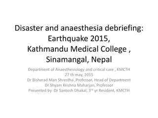 Disaster and anaesthesia debriefing:
Earthquake 2015,
Kathmandu Medical College ,
Sinamangal, Nepal
Department of Anaesthesiology and critical care , KMCTH
27 th may, 2015
Dr Bisharad Man Shrestha ,Professor, Head of Department
Dr Shyam Krishna Maharjan, Professor
Presented by :Dr Santosh Dhakal, 3rd yr Resident, KMCTH
 