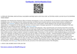 Earthquake And Earthquakes Essay
4. EXPLAIN THE RISK AND NATURAL HAZARDS EARTHQUAKES AND VOLCANIC ACTIVITIES. HOW CAN WE PLAN TO CONTROL
THESE RISKS?
Earthquakes and volcanoes have disastrous effects on humans and properties, it's also very harmful for the environment overall including wildlife.
Earthquakes cause a lot of damage due their shaking nature,they can further lead to tsunamis and most common hazard related to earthquakes is
landsliding. The earthquake intensity is what measures the effects it has on land surface, and this depends on the rock types and actual ground
displacements, it's measured by the Mercalli scale and bases on human reports of damage experienced. It's interesting that earthquakes of the same
magnitude can cause different amounts of damage...show more content...
Plate tectonic activity is related to many other things like, volcanoes and earthquakes. These natural hazards can be found in linear belts around the
globe. There are seven large plates and many small ones, the main types of plates include the divergent plate boundary (pulls away), convergent plate
boundary (move towards each other) and transform plate boundary (slide past). Ocean–continent boundaries create earthquakes up 700 km deep and
forms seafloor trenches, it leads to andesitic volcanoes in mountain ranges. Yellowstone is a 'hot spot' this is where heating and igneous activity occurs
within crust. Although, not all plates move at the same rate, they are relative to each other. Continent– continent boundaries with divergent can form
rift valleys, earthquakes less than 100 km deep, and basaltic/rhyolitic volcanoes. At Convergent they have young mountain range, 300 km deep
earthquakes, and no volcanoes. At transform, they have a fault zone, less than 100 km deep earthquakes and again no volcanoes. With ocean–ocean
boundaries there is oceanic ridges with rift valley, less than 100 km earthquakes, and basaltic pillow lavas at divergent. On convergent there are
seafloor trenches, 700 km earthquakes and andesitic volcanoes in island arc. With transform you have ridges and valleys in oceanic crust, less than 100
km earthquakes, and some basalt. Plates are driven by the convection in the mantle and movement of the lithosphere.
6. WHAT ARE HURRICANES? EXPLAIN THE
Get more content on HelpWriting.net
 