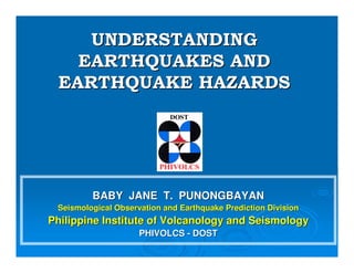 BABY JANE T. PUNONGBAYANBABY JANE T. PUNONGBAYAN
Seismological Observation and Earthquake Prediction DivisionSeismological Observation and Earthquake Prediction Division
Philippine Institute of Volcanology and SeismologyPhilippine Institute of Volcanology and Seismology
PHIVOLCSPHIVOLCS -- DOSTDOST
UNDERSTANDINGUNDERSTANDING
EARTHQUAKES ANDEARTHQUAKES AND
EARTHQUAKE HAZARDSEARTHQUAKE HAZARDS
 
