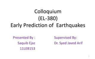 Colloquium
(EL-380)
Early Prediction of Earthquakes
Presented By :
Saquib Ejaz
11LEB153
Supervised By:
Dr. Syed Javed Arif
1
 
