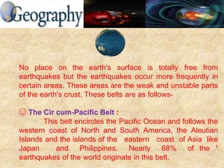 No place on the earth's surface is totally free from
earthquakes but the earthquakes occur more frequently in
certain areas. These areas are the weak and unstable parts
of the earth's crust. These belts are as follows-
☺ The Cir cum-Pacific Belt :
This belt encircles the Pacific Ocean and follows the
western coast of North and South America, the Aleutian
Islands and the islands of the eastern coast of Asia like
Japan and Philippines. Nearly 68% of the 1
earthquakes of the world originate in this belt.
 