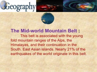 The Mid-world Mountain Belt :
This belt is associated with the young
fold mountain ranges of the Alps, the
Himalayas, and their continuation in the
South. East Asian islands. Nearly 21% of the
earthquakes of the world originate in this belt.
 