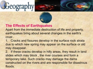 The Effects of Earthquakes
Apart from the immediate destruction of life and property,
earthquakes bring about several changes in the earth's
crust .
1. Cracks and fissures develop in the surface rock strata
due to which new spring may appear on the surface or old
may disappear.
2. If these cracks develop in hilly areas, they result in land
slides which may block , the river courses and form a
temporary lake. Such cracks may damage the dams
constructed on the rivers and are responsible for disastrous
floods.
 