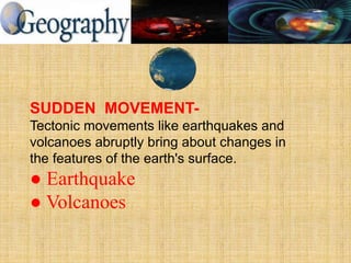 SUDDEN MOVEMENT-
Tectonic movements like earthquakes and
volcanoes abruptly bring about changes in
the features of the earth's surface.
● Earthquake
● Volcanoes
 