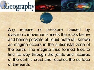 Any release of pressure caused by
diastropic movements melts the rocks below
and hence pockets of liquid material, known
as magma occurs in the subcrustal zone of
the earth. The magma thus formed tries to
find its way through the joints and fissures
of the earth's crust and reaches the surface
of the earth.
 