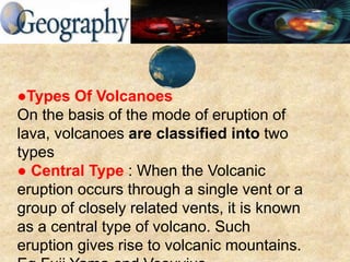 ●Types Of Volcanoes
On the basis of the mode of eruption of
lava, volcanoes are classified into two
types
● Central Type : When the Volcanic
eruption occurs through a single vent or a
group of closely related vents, it is known
as a central type of volcano. Such
eruption gives rise to volcanic mountains.
 