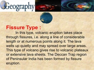 Fissure Type :
In this type, volcanic eruption takes place
through fissures, i.e. along a line of considerable
length or at numerous points along it. The lava
wells up quietly and may spread over large areas.
This type of volcano gives rise to volcanic plateaux
or extensive lava sheets. The Deccan Trap region
of Peninsular India has been formed by fissure
eruption.
 