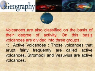Volcanoes are also classified on the basis of
their degree of activity. On this basis
volcanoes are divided into three groups :
1; Active Volcanoes : Those volcanoes that
erupt fairly frequently are called active
volcanoes. Stromboli and Vesuvius are active
volcanoes.
 