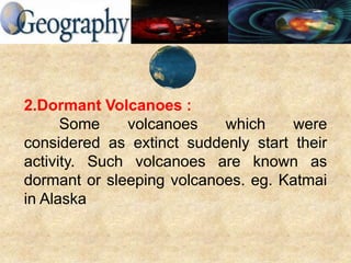 2.Dormant Volcanoes :
Some volcanoes which were
considered as extinct suddenly start their
activity. Such volcanoes are known as
dormant or sleeping volcanoes. eg. Katmai
in Alaska
 