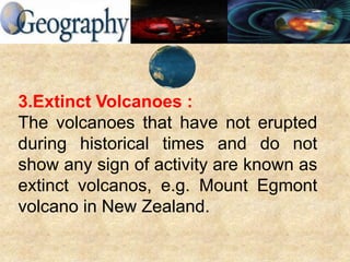 3.Extinct Volcanoes :
The volcanoes that have not erupted
during historical times and do not
show any sign of activity are known as
extinct volcanos, e.g. Mount Egmont
volcano in New Zealand.
 
