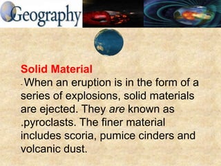 Solid Material
- When an eruption is in the form of a
series of explosions, solid materials
are ejected. They are known as
.pyroclasts. The finer material
includes scoria, pumice cinders and
volcanic dust.
 