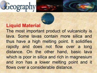 Liquid Material
The most important product of vulcanicity is
lava. Some lavas contain more silica and
thus have a high melting point. It solidifies
rapidly and does not flow over a long
distance. On the other hand, basic lava
which is poor in silica and rich in magnesium
and iron has a lower melting point and it
flows over a considerable distance.
 