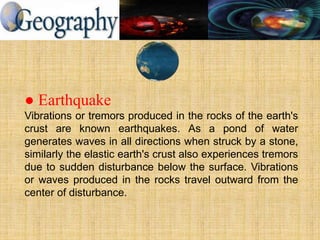 ● Earthquake
Vibrations or tremors produced in the rocks of the earth's
crust are known earthquakes. As a pond of water
generates waves in all directions when struck by a stone,
similarly the elastic earth's crust also experiences tremors
due to sudden disturbance below the surface. Vibrations
or waves produced in the rocks travel outward from the
center of disturbance.
 