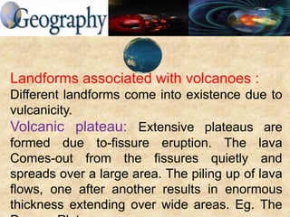 Landforms associated with volcanoes :
Different landforms come into existence due to
vulcanicity.
Volcanic plateau: Extensive plateaus are
formed due to-fissure eruption. The lava
Comes-out from the fissures quietly and
spreads over a large area. The piling up of lava
flows, one after another results in enormous
thickness extending over wide areas. Eg. The
 