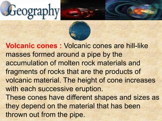 Volcanic cones : Volcanic cones are hill-like
masses formed around a pipe by the
accumulation of molten rock materials and
fragments of rocks that are the products of
volcanic material. The height of cone increases
with each successive eruption.
These cones have different shapes and sizes as
they depend on the material that has been
thrown out from the pipe.
 