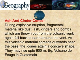 Ash And Cinder Cones-
During explosive eruption, fragmental
material like dust, ash, cinders and bombs
which are thrown out from the volcanic vent,
again fall back to earth around the vent. As
this volcanic material spreads outwards near
the base, the .cones attain a concave shape.
They may rise upto 600 m. Eg. Volcano de
Feugo in Guatemala
 