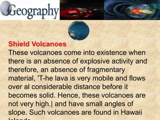 Shield Volcanoes
These volcanoes come into existence when
there is an absence of explosive activity and
therefore, an absence of fragmentary
material, 'T-he lava is very mobile and flows
over al considerable distance before it
becomes solid. Hence, these volcanoes are
not very high.| and have small angles of
slope. Such volcanoes are found in Hawaii
 