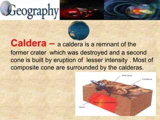 Caldera – a caldera is a remnant of the
former crater which was destroyed and a second
cone is built by eruption of lesser intensity . Most of
composite cone are surrounded by the calderas.
 