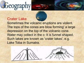 Crater Lake
Sometimes the volcanic eruptions are violent.
The tops of the cones are blow forming' a large
depression on the top of the volcanic cone.
Water may collect in the c: It is funnel shaped.
Such lakes are known as 'crater lakes', e.g.
Lake Toba in Sumatra.
 
