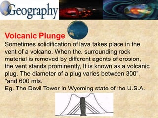 Volcanic Plunge
Sometimes solidification of lava takes place in the
vent of a volcano. When the. surrounding rock
material is removed by different agents of erosion,
the vent stands prominently, It is known as a volcanic
plug. The diameter of a plug varies between 300":
"and 600 mts.
Eg. The Devil Tower in Wyoming state of the U.S.A.
 