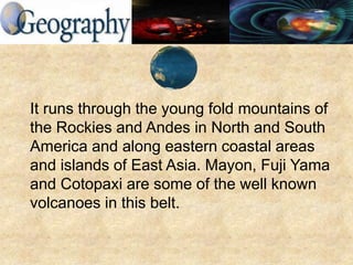 It runs through the young fold mountains of
the Rockies and Andes in North and South
America and along eastern coastal areas
and islands of East Asia. Mayon, Fuji Yama
and Cotopaxi are some of the well known
volcanoes in this belt.
 