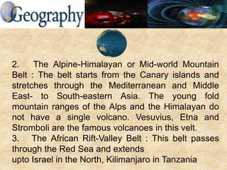 2. The Alpine-Himalayan or Mid-world Mountain
Belt : The belt starts from the Canary islands and
stretches through the Mediterranean and Middle
East- to South-eastern Asia. The young fold
mountain ranges of the Alps and the Himalayan do
not have a single volcano. Vesuvius, Etna and
Stromboli are the famous volcanoes in this velt.
3. The African Rift-Valley Belt : This belt passes
through the Red Sea and extends
upto Israel in the North, Kilimanjaro in Tanzania
 