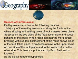 Causes of Earthquakes:
Earthquakes occur due to the following reasons :
1.Majority of the earthquakes occur along the fracture line
where slipping and settling down of rock masses takes place.
Stresses on the two sides of the fault accumulate and cause
bending of the rocks. When rocks can bear no more stress,
breaking with sudden displacement of the rocks on two sides
of the fault takes place. It produces a blow to the upper rocks
on one side of the fault-plane and to the lower rocks on the
other side. This theory is put forward by Prof. Reid and is
known £
as the elastic rebound hypothesis.
 