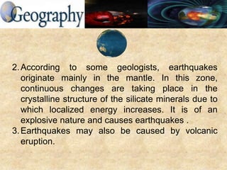 2.According to some geologists, earthquakes
originate mainly in the mantle. In this zone,
continuous changes are taking place in the
crystalline structure of the silicate minerals due to
which localized energy increases. It is of an
explosive nature and causes earthquakes .
3.Earthquakes may also be caused by volcanic
eruption.
 