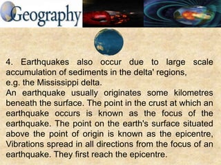 4. Earthquakes also occur due to large scale
accumulation of sediments in the delta' regions,
e.g. the Mississippi delta.
An earthquake usually originates some kilometres
beneath the surface. The point in the crust at which an
earthquake occurs is known as the focus of the
earthquake. The point on the earth's surface situated
above the point of origin is known as the epicentre,
Vibrations spread in all directions from the focus of an
earthquake. They first reach the epicentre.
 