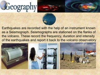 Earthquakes are recorded with the help of an instrument known
as a Seismograph. Seismographs are stationed on the flanks of
the volcano. These record the frequency, duration and intensity
of the earthquakes and report it back to the volcano observatory
 