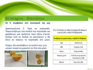 Β) Imagine - Φαντάσου
Α) Τι συμβαίνει στο εσωτερικό της γης
Δραστηριότητα 2: Τομή σε πορτοκάλι.
Παρουσιάζουμε στα παιδιά ένα πορτοκάλι και
χαράζουμε μια οριζόντια τομή πάνω σ’αυτό.
Ζητάμε από τα παιδιά να μαντέψουν τι θα
δουν αν κόψουν το πορτοκάλι στη μέση.
Στόχος: Να καταλάβουν τα παιδιά πώς η γη
μπορεί νοερά να χωριστεί σε δύο ίσα μέρη.
 