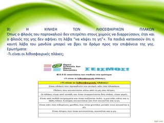 Β) Η ΚΙΝΗΣΗ ΤΩΝ ΛΙΘΟΣΦΑΙΡΙΚΩΝ ΠΛΑΚΩΝ
Όπως ο φλοιός του πορτοκαλιού δεν επιτρέπει στους χυμούς να διαρρεύσουν, έτσι και
ο φλοιός της γης δεν αφήνει τη λάβα “να κάψει τη γη”». Τα παιδιά κατανοούν ότι η
καυτή λάβα του μανδύα μπορεί να βρει το δρόμο προς την επιφάνεια της γης.
Ερωτήματα:
-Τι είναι οι λιθοσφαιρικές πλάκες;
 
