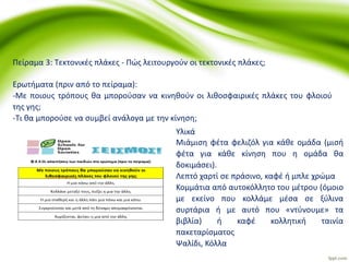 Πείραμα 3: Τεκτονικές πλάκες - Πώς λειτουργούν οι τεκτονικές πλάκες;
Ερωτήματα (πριν από το πείραμα):
-Με ποιους τρόπους θα μπορούσαν να κινηθούν οι λιθοσφαιρικές πλάκες του φλοιού
της γης;
-Τι θα μπορούσε να συμβεί ανάλογα με την κίνηση;
Υλικά
Μιάμιση φέτα φελιζόλ για κάθε ομάδα (μισή
φέτα για κάθε κίνηση που η ομάδα θα
δοκιμάσει).
Λεπτό χαρτί σε πράσινο, καφέ ή μπλε χρώμα
Κομμάτια από αυτοκόλλητο του μέτρου (όμοιο
με εκείνο που κολλάμε μέσα σε ξύλινα
συρτάρια ή με αυτό που «ντύνουμε» τα
βιβλία) ή καφέ κολλητική ταινία
πακεταρίσματος
Ψαλίδι, Κόλλα
 