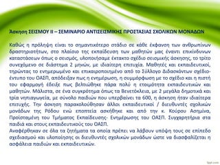 Άσκηση ΣΕΙΣΜΟΥ ΙΙ – ΣΕΜΙΝAΡΙΟ ΑΝΤΙΣΕΙΣΜΙΚΗΣ ΠΡΟΣΤΑΣΙΑΣ ΣΧΟΛΙΚΩΝ ΜΟΝΑΔΩΝ
Καθώς η πρόληψη είναι το σημαντικότερο στάδιο σε κάθε έκφανση των ανθρωπίνων
δραστηριοτήτων, στο πλαίσιο της εκπαίδευση των μαθητών μας έναντι επικίνδυνων
καταστάσεων όπως ο σεισμός, υλοποιήσαμε έκτακτο σχέδιο σεισμικής άσκησης, το τρίτο
συνεχόμενο σε διάστημα 2 μηνών, με ιδιαίτερη επιτυχία. Μαθητές και εκπαιδευτικοί,
τηρώντας το ενημερωμένο και επικαιροποιημένο από το Σύλλογο Διδασκόντων σχέδιο-
έντυπο του ΟΑΣΠ, απόδειξαν πως η ενημέρωση, η συμμόρφωση με το σχέδιο και η πιστή
του εφαρμογή έδειξε πως βελτιώθηκε πάρα πολύ η ετοιμότητα εκπαιδευτικών και
μαθητών. Μάλιστα, σε ένα συγκρότημα όπως τα Βενετόκλεια, με 2 μεγάλα δημοτικά και
τρία νηπιαγωγεία, με σύνολο παιδιών που υπερβαίνει τα 600, η άσκηση ήταν ιδιαίτερα
επιτυχής. Την άσκηση παρακολούθησαν άλλοι εκπαιδευτικοί / διευθυντές σχολικών
μονάδων της Ρόδου ενώ εποπτεία ασκήθηκε και από την κ. Κούρου Ασημίνα,
Προϊσταμένη του Τμήματος Εκπαίδευσης- Ενημέρωσης του ΟΑΣΠ. Συγχαρητήρια στα
παιδιά και στους εκπαιδευτικούς του ΟΑΣΠ.
Αναφέρθηκαν σε όλα τα ζητήματα τα οποία πρέπει να λάβουν υπόψη τους σε επίπεδο
σχεδιασμού και υλοποίησης οι διευθυντές σχολικών μονάδων ώστε να διασφαλίζεται η
ασφάλεια παιδιών και εκπαιδευτικών.
 